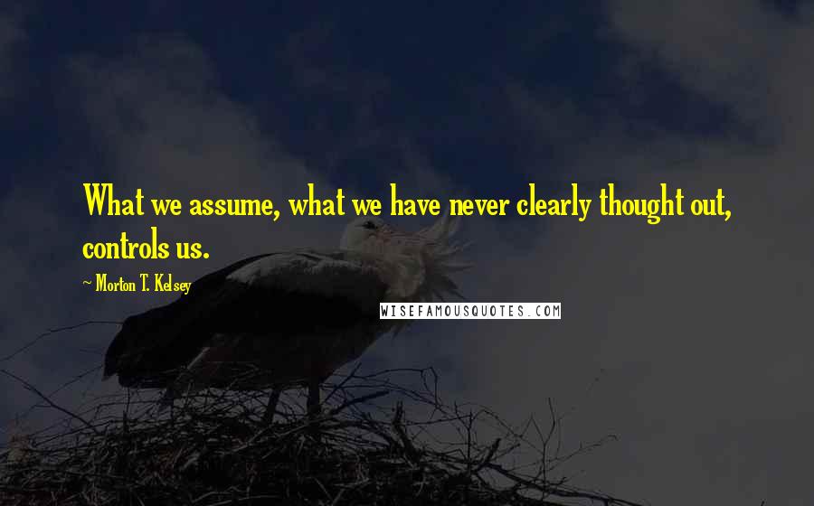 Morton T. Kelsey Quotes: What we assume, what we have never clearly thought out, controls us.