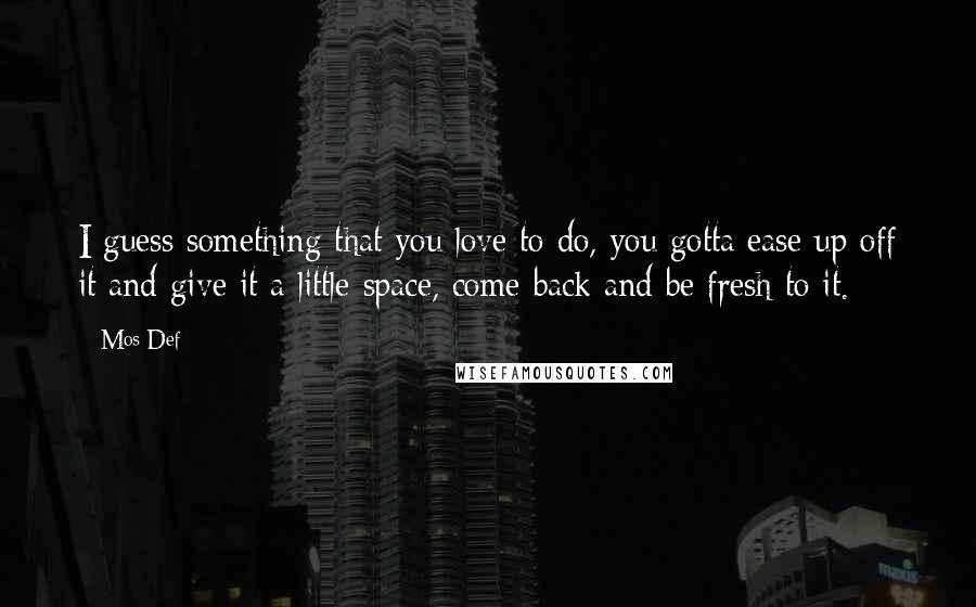 Mos Def Quotes: I guess something that you love to do, you gotta ease up off it and give it a little space, come back and be fresh to it.