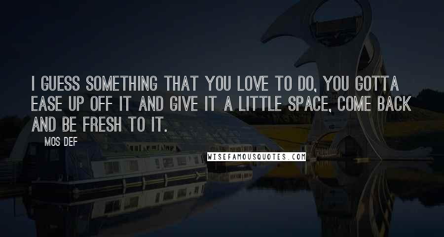 Mos Def Quotes: I guess something that you love to do, you gotta ease up off it and give it a little space, come back and be fresh to it.