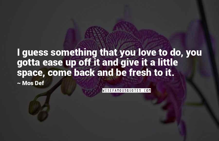 Mos Def Quotes: I guess something that you love to do, you gotta ease up off it and give it a little space, come back and be fresh to it.