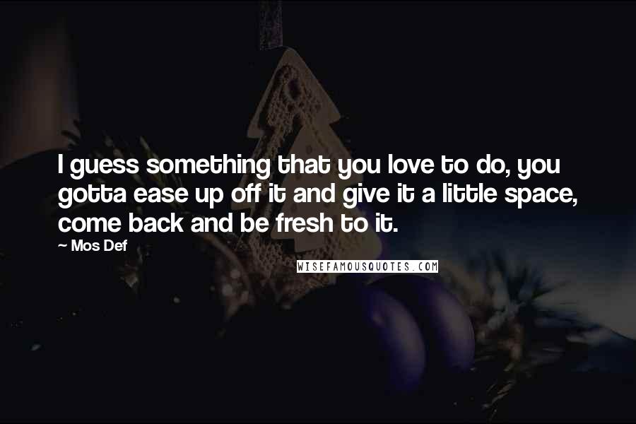 Mos Def Quotes: I guess something that you love to do, you gotta ease up off it and give it a little space, come back and be fresh to it.