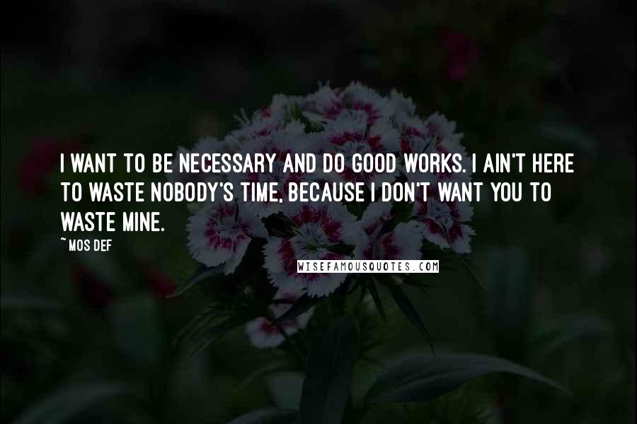 Mos Def Quotes: I want to be necessary and do good works. I ain't here to waste nobody's time, because I don't want you to waste mine.