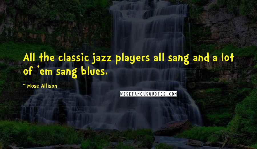 Mose Allison Quotes: All the classic jazz players all sang and a lot of 'em sang blues.