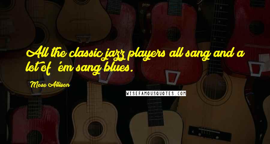 Mose Allison Quotes: All the classic jazz players all sang and a lot of 'em sang blues.