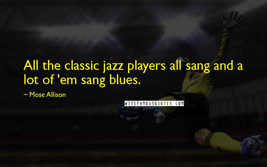 Mose Allison Quotes: All the classic jazz players all sang and a lot of 'em sang blues.