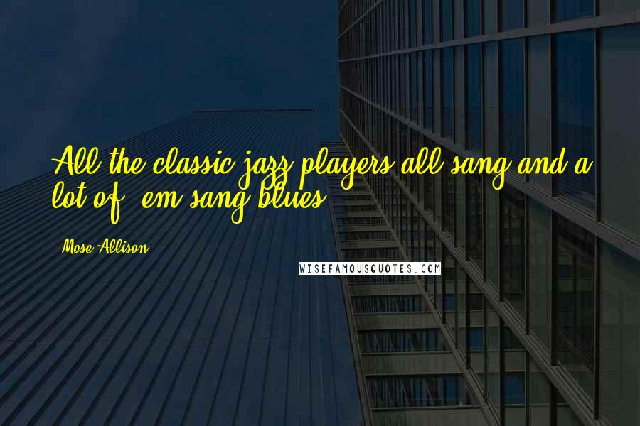 Mose Allison Quotes: All the classic jazz players all sang and a lot of 'em sang blues.