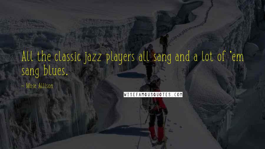 Mose Allison Quotes: All the classic jazz players all sang and a lot of 'em sang blues.