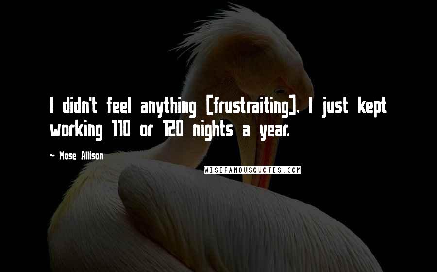 Mose Allison Quotes: I didn't feel anything [frustraiting]. I just kept working 110 or 120 nights a year.