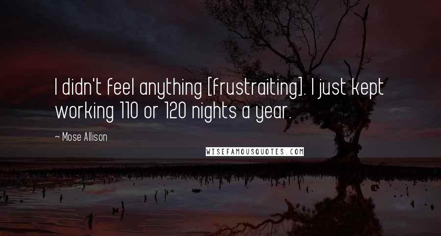 Mose Allison Quotes: I didn't feel anything [frustraiting]. I just kept working 110 or 120 nights a year.