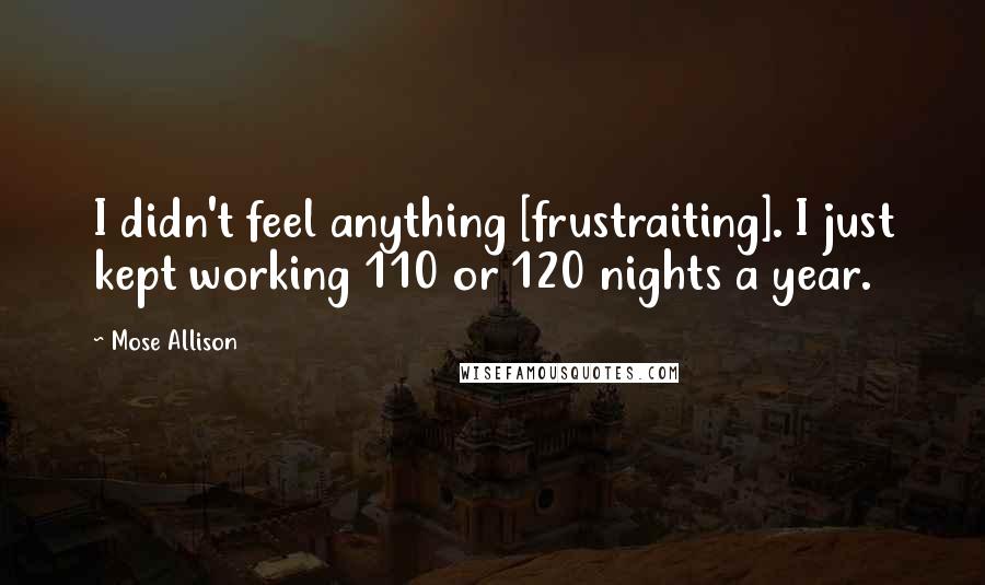 Mose Allison Quotes: I didn't feel anything [frustraiting]. I just kept working 110 or 120 nights a year.