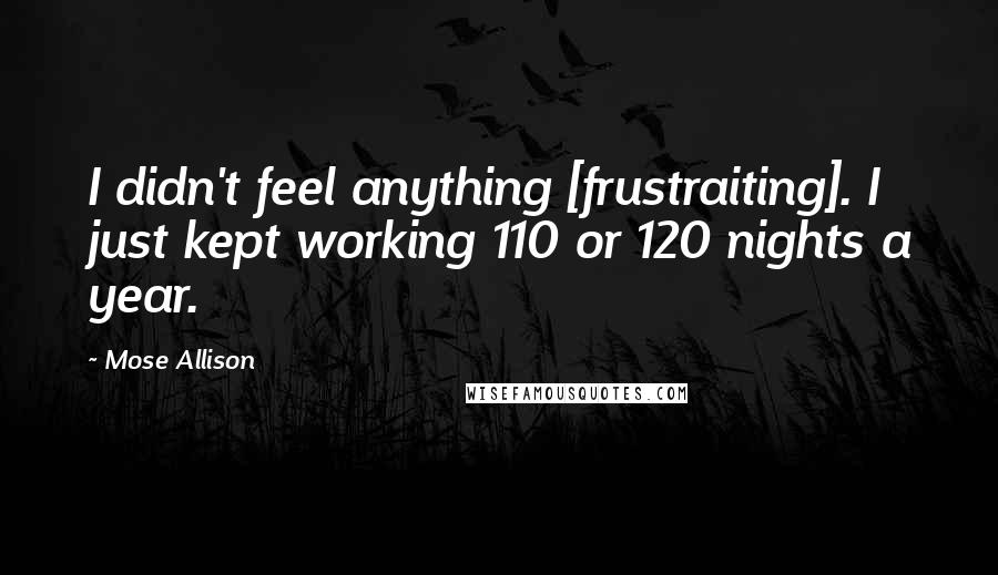 Mose Allison Quotes: I didn't feel anything [frustraiting]. I just kept working 110 or 120 nights a year.
