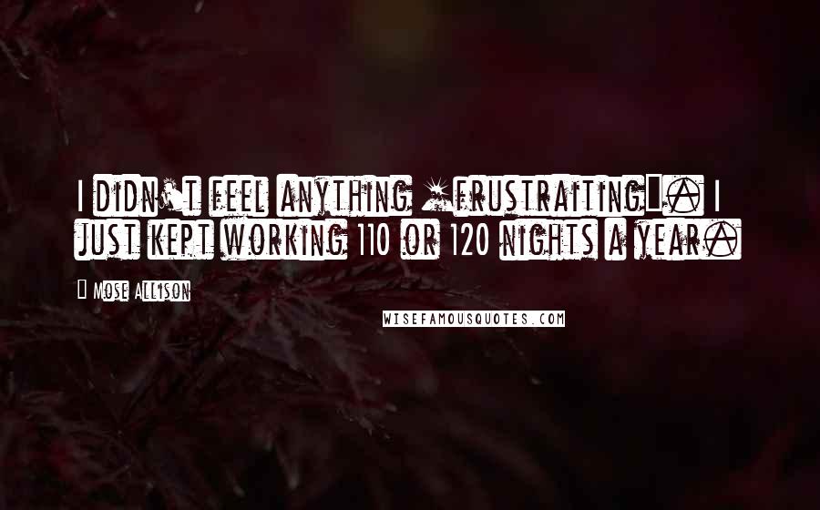 Mose Allison Quotes: I didn't feel anything [frustraiting]. I just kept working 110 or 120 nights a year.