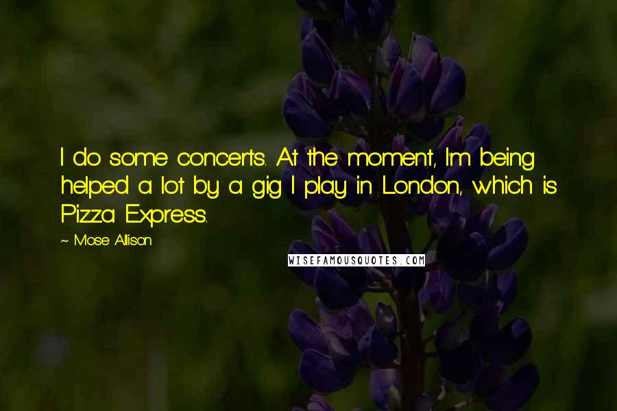 Mose Allison Quotes: I do some concerts. At the moment, I'm being helped a lot by a gig I play in London, which is Pizza Express.