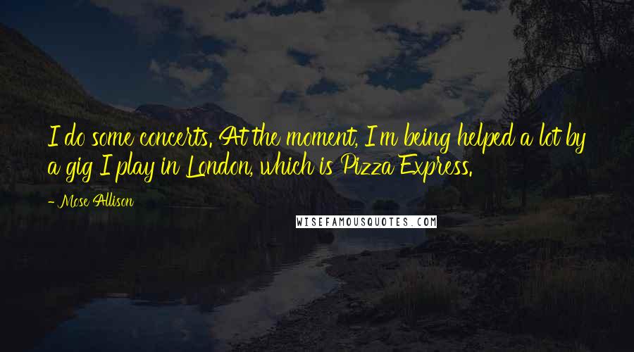 Mose Allison Quotes: I do some concerts. At the moment, I'm being helped a lot by a gig I play in London, which is Pizza Express.