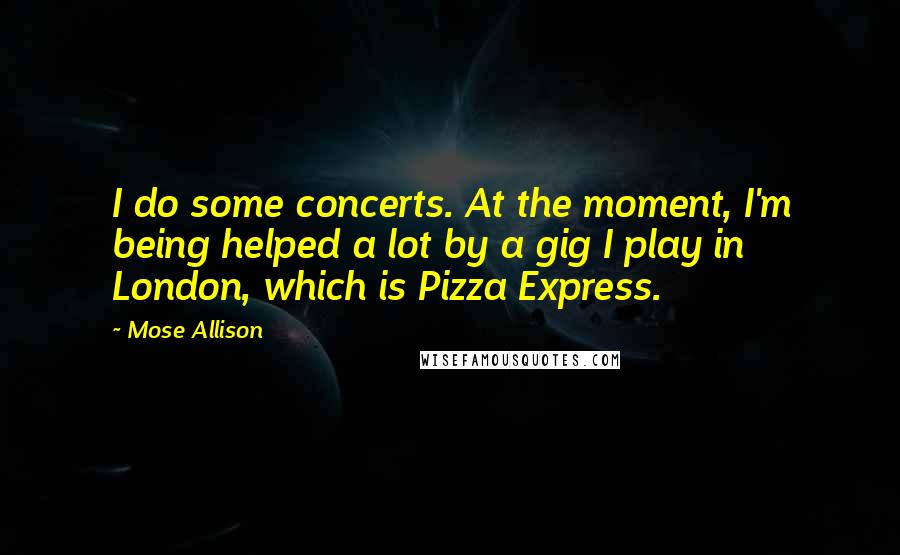 Mose Allison Quotes: I do some concerts. At the moment, I'm being helped a lot by a gig I play in London, which is Pizza Express.