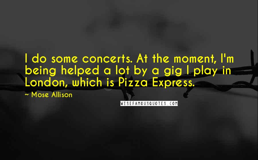 Mose Allison Quotes: I do some concerts. At the moment, I'm being helped a lot by a gig I play in London, which is Pizza Express.