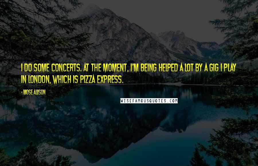 Mose Allison Quotes: I do some concerts. At the moment, I'm being helped a lot by a gig I play in London, which is Pizza Express.