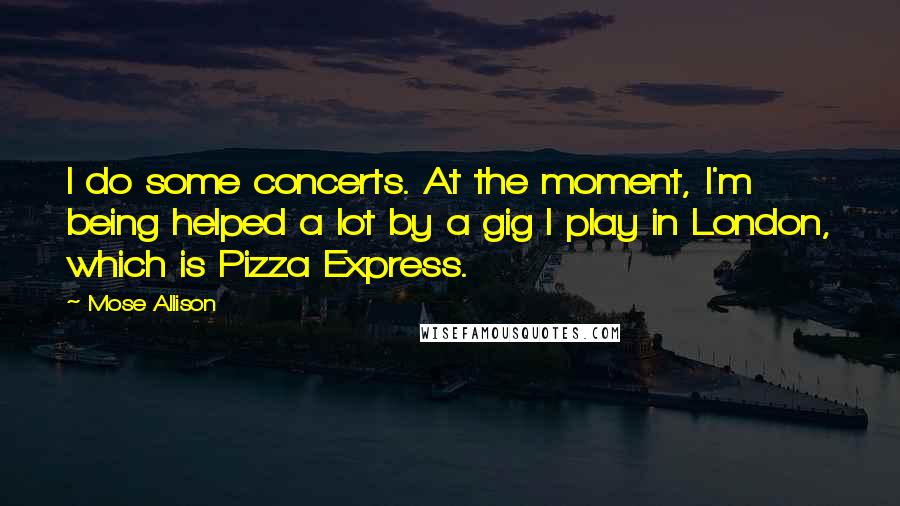 Mose Allison Quotes: I do some concerts. At the moment, I'm being helped a lot by a gig I play in London, which is Pizza Express.