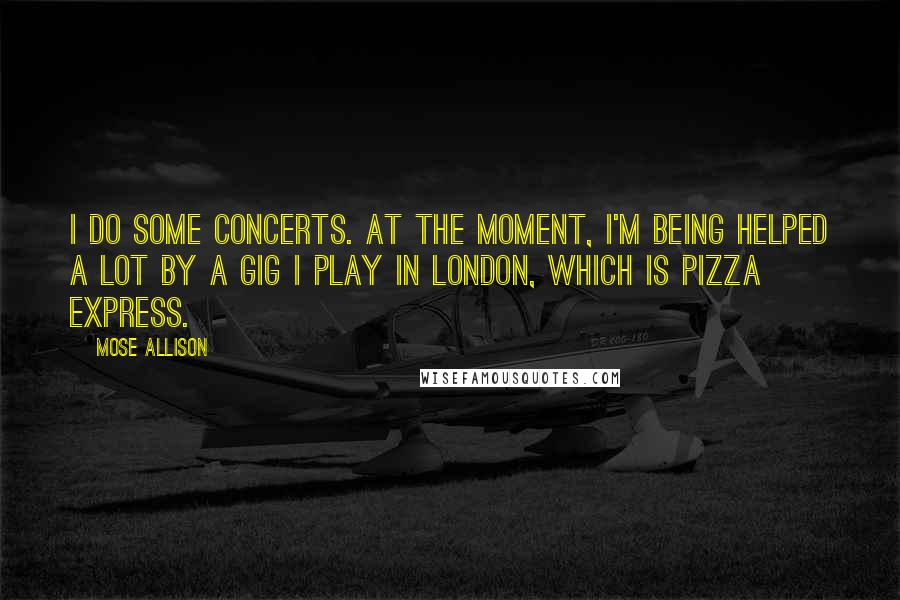 Mose Allison Quotes: I do some concerts. At the moment, I'm being helped a lot by a gig I play in London, which is Pizza Express.