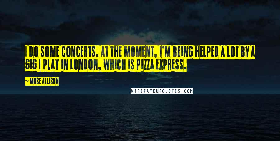 Mose Allison Quotes: I do some concerts. At the moment, I'm being helped a lot by a gig I play in London, which is Pizza Express.