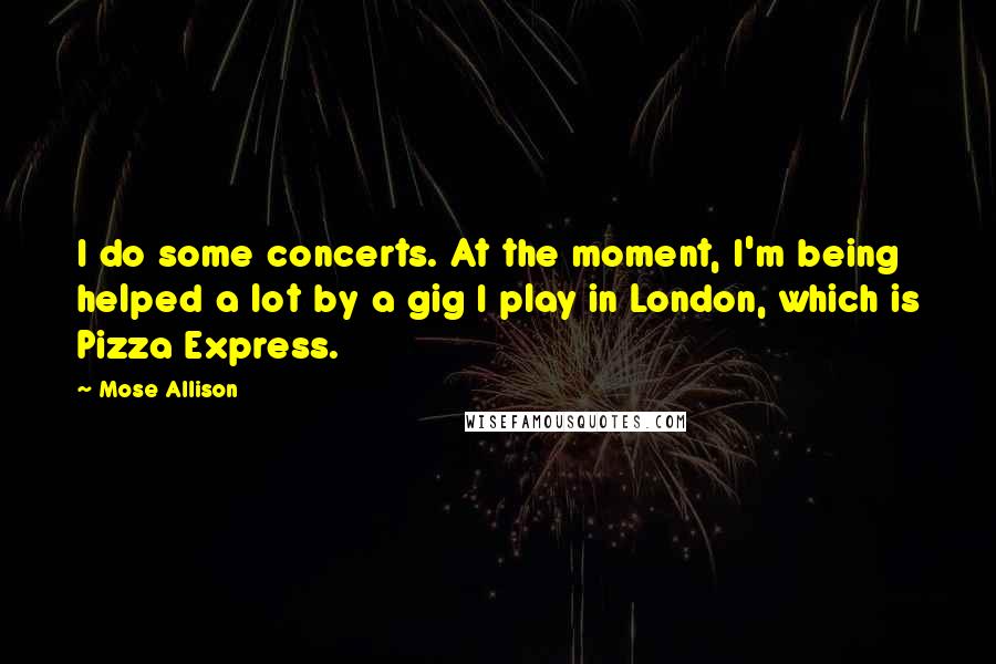 Mose Allison Quotes: I do some concerts. At the moment, I'm being helped a lot by a gig I play in London, which is Pizza Express.