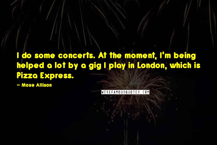 Mose Allison Quotes: I do some concerts. At the moment, I'm being helped a lot by a gig I play in London, which is Pizza Express.