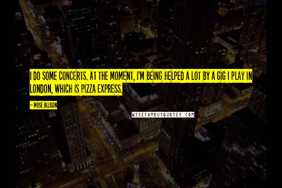 Mose Allison Quotes: I do some concerts. At the moment, I'm being helped a lot by a gig I play in London, which is Pizza Express.