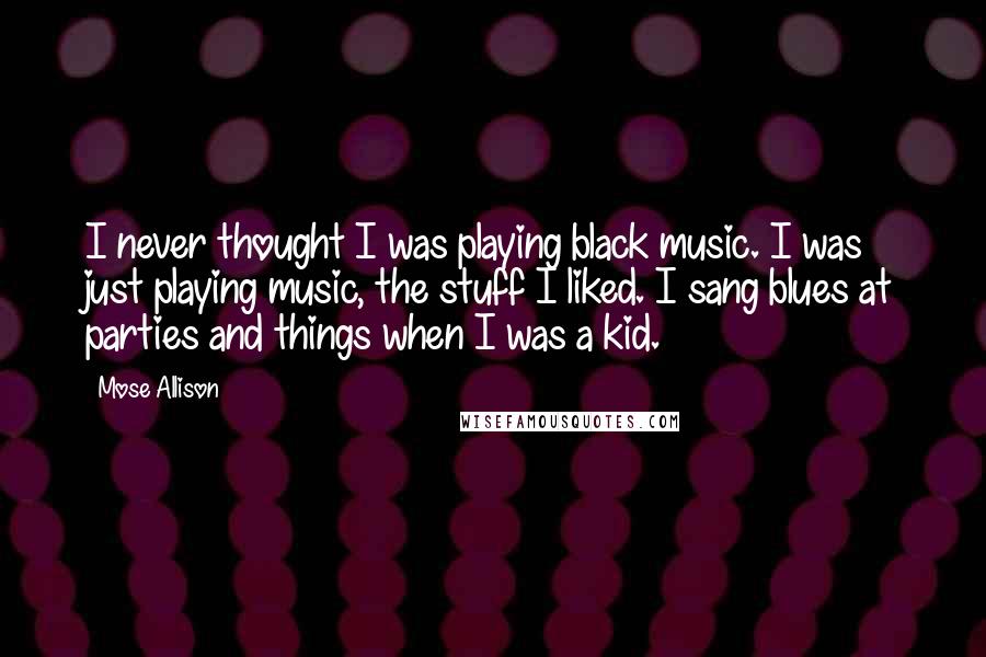 Mose Allison Quotes: I never thought I was playing black music. I was just playing music, the stuff I liked. I sang blues at parties and things when I was a kid.