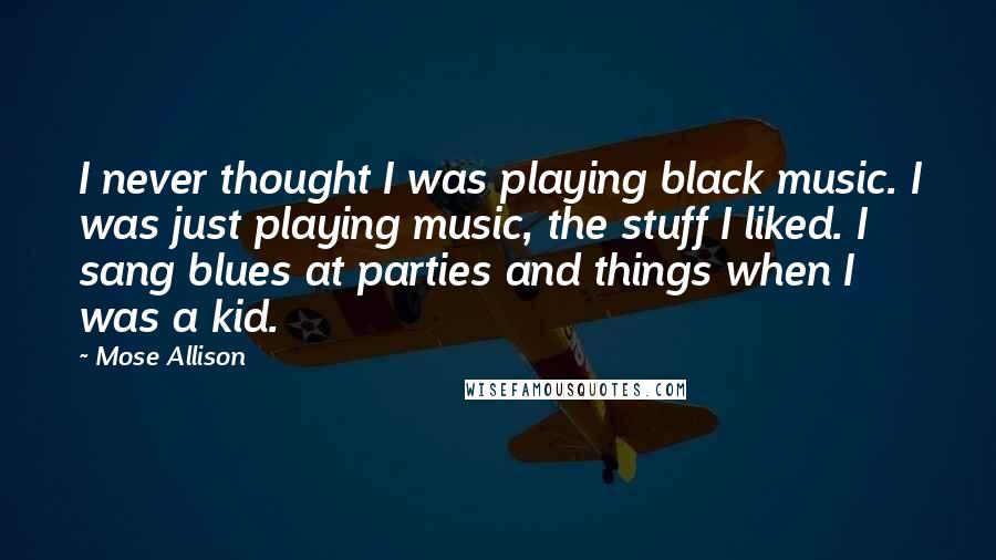 Mose Allison Quotes: I never thought I was playing black music. I was just playing music, the stuff I liked. I sang blues at parties and things when I was a kid.