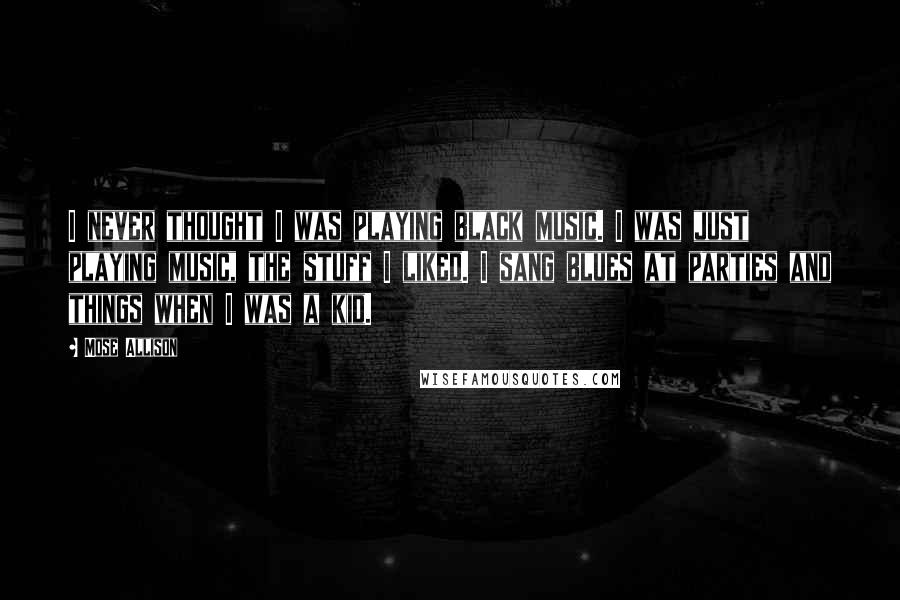 Mose Allison Quotes: I never thought I was playing black music. I was just playing music, the stuff I liked. I sang blues at parties and things when I was a kid.