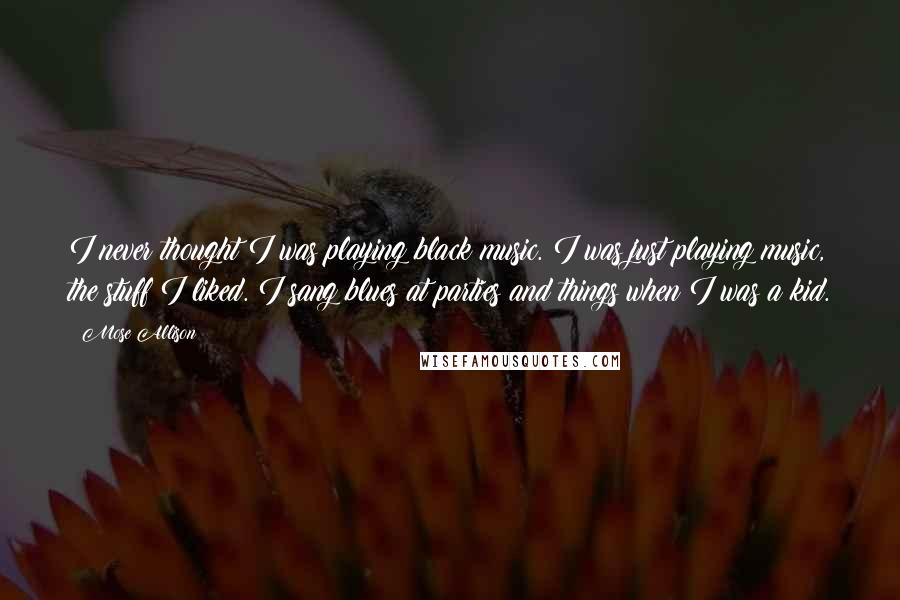 Mose Allison Quotes: I never thought I was playing black music. I was just playing music, the stuff I liked. I sang blues at parties and things when I was a kid.
