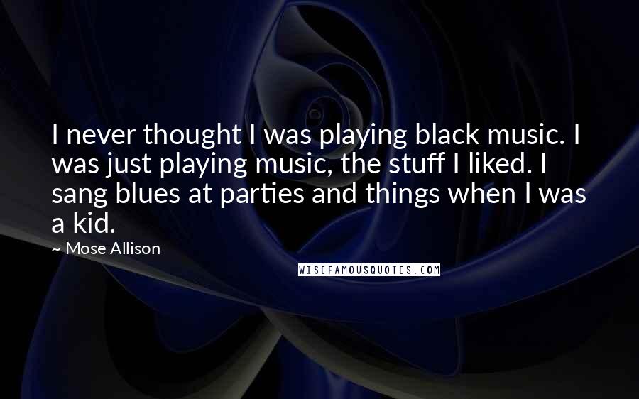 Mose Allison Quotes: I never thought I was playing black music. I was just playing music, the stuff I liked. I sang blues at parties and things when I was a kid.