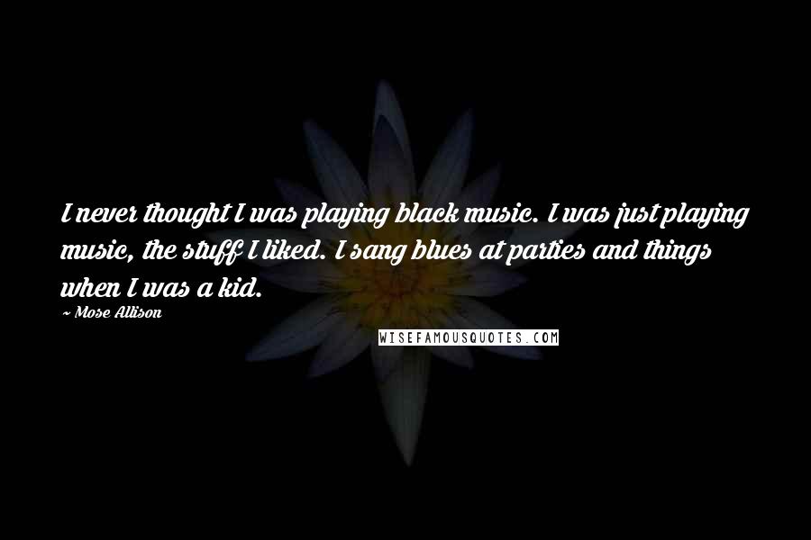 Mose Allison Quotes: I never thought I was playing black music. I was just playing music, the stuff I liked. I sang blues at parties and things when I was a kid.