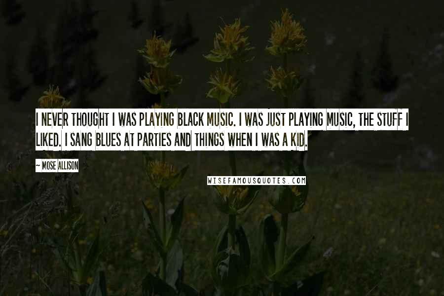 Mose Allison Quotes: I never thought I was playing black music. I was just playing music, the stuff I liked. I sang blues at parties and things when I was a kid.