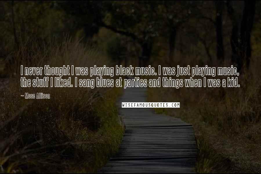 Mose Allison Quotes: I never thought I was playing black music. I was just playing music, the stuff I liked. I sang blues at parties and things when I was a kid.