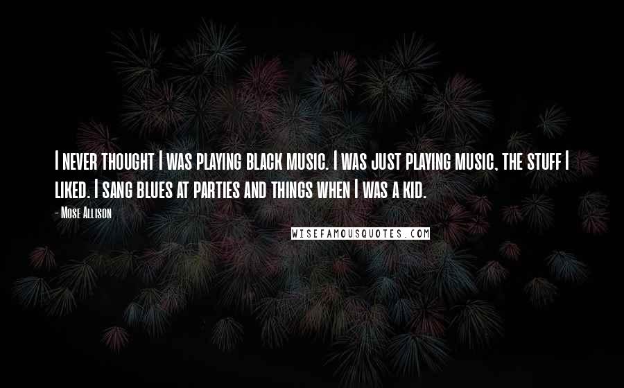 Mose Allison Quotes: I never thought I was playing black music. I was just playing music, the stuff I liked. I sang blues at parties and things when I was a kid.