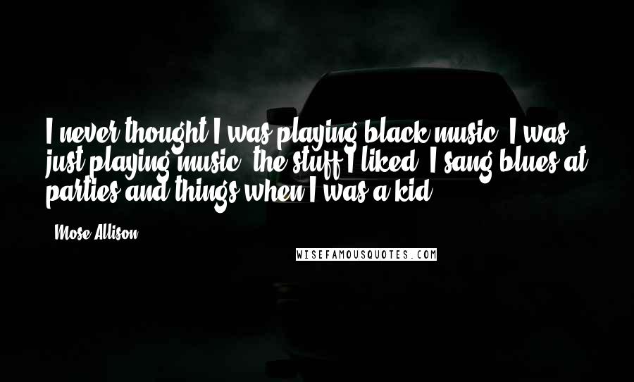 Mose Allison Quotes: I never thought I was playing black music. I was just playing music, the stuff I liked. I sang blues at parties and things when I was a kid.