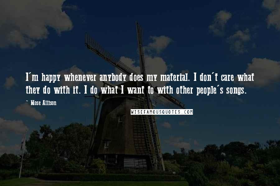 Mose Allison Quotes: I'm happy whenever anybody does my material. I don't care what they do with it. I do what I want to with other people's songs.