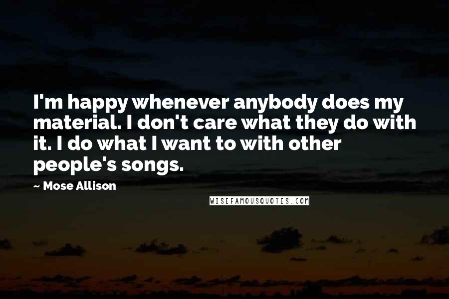 Mose Allison Quotes: I'm happy whenever anybody does my material. I don't care what they do with it. I do what I want to with other people's songs.