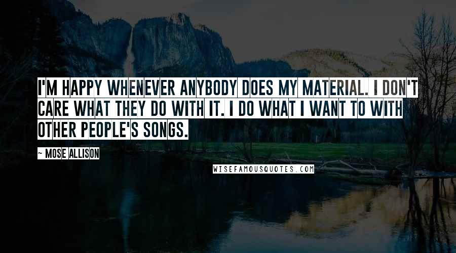 Mose Allison Quotes: I'm happy whenever anybody does my material. I don't care what they do with it. I do what I want to with other people's songs.