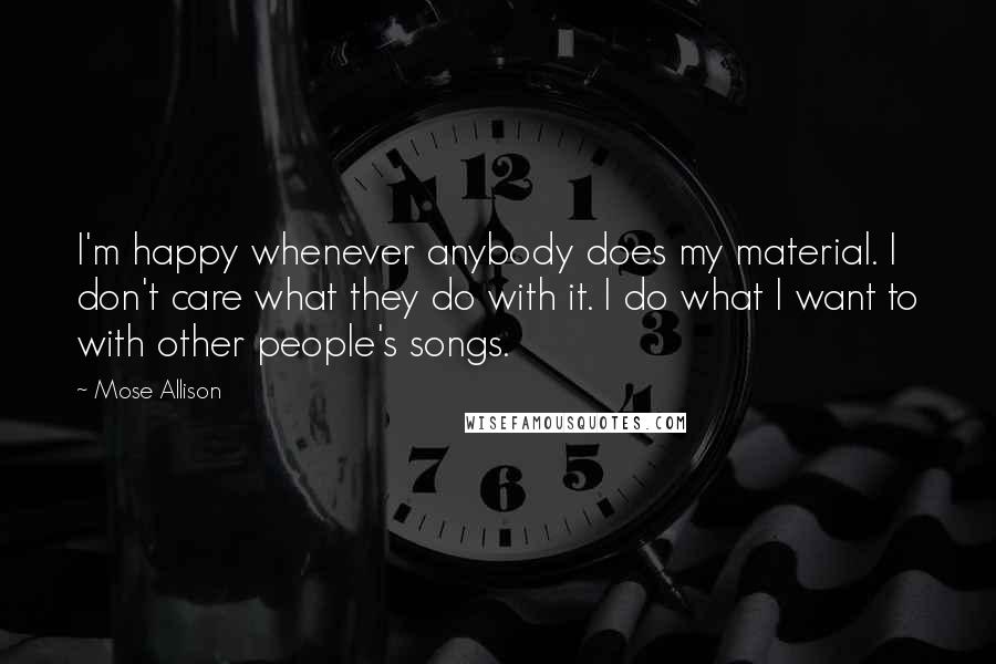 Mose Allison Quotes: I'm happy whenever anybody does my material. I don't care what they do with it. I do what I want to with other people's songs.