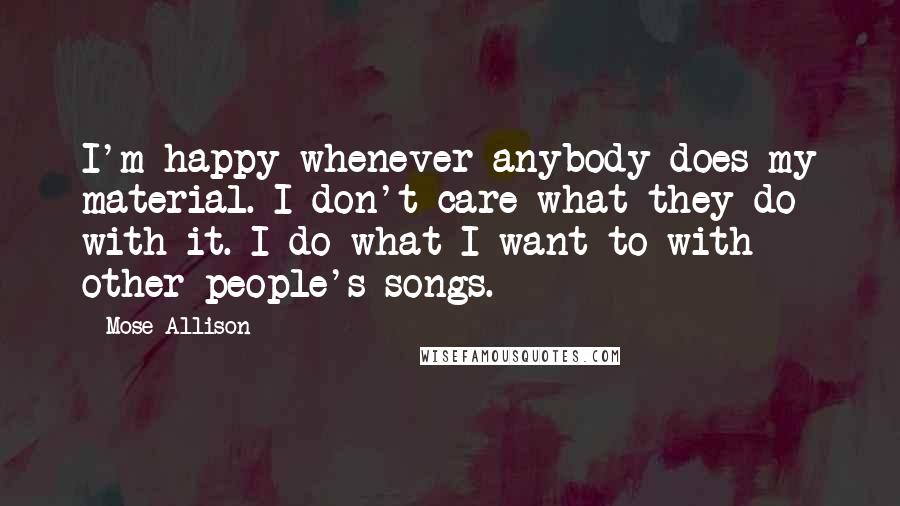 Mose Allison Quotes: I'm happy whenever anybody does my material. I don't care what they do with it. I do what I want to with other people's songs.