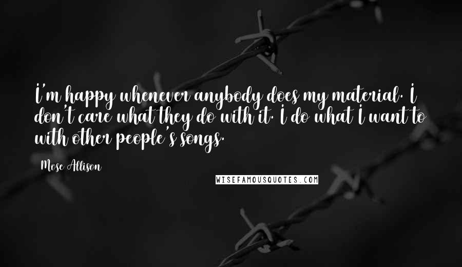 Mose Allison Quotes: I'm happy whenever anybody does my material. I don't care what they do with it. I do what I want to with other people's songs.