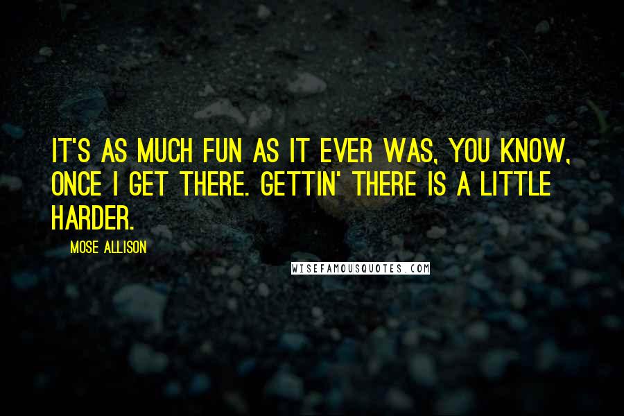 Mose Allison Quotes: It's as much fun as it ever was, you know, once I get there. Gettin' there is a little harder.