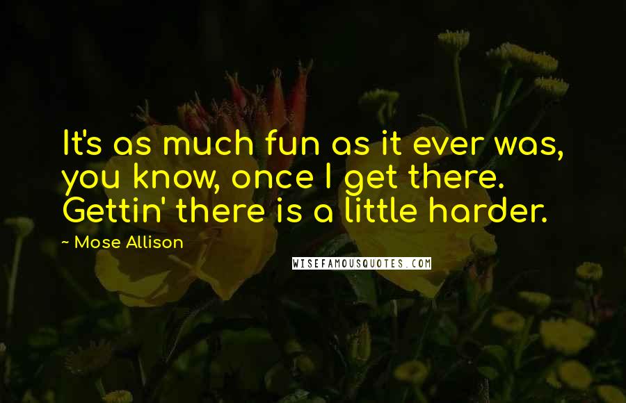 Mose Allison Quotes: It's as much fun as it ever was, you know, once I get there. Gettin' there is a little harder.