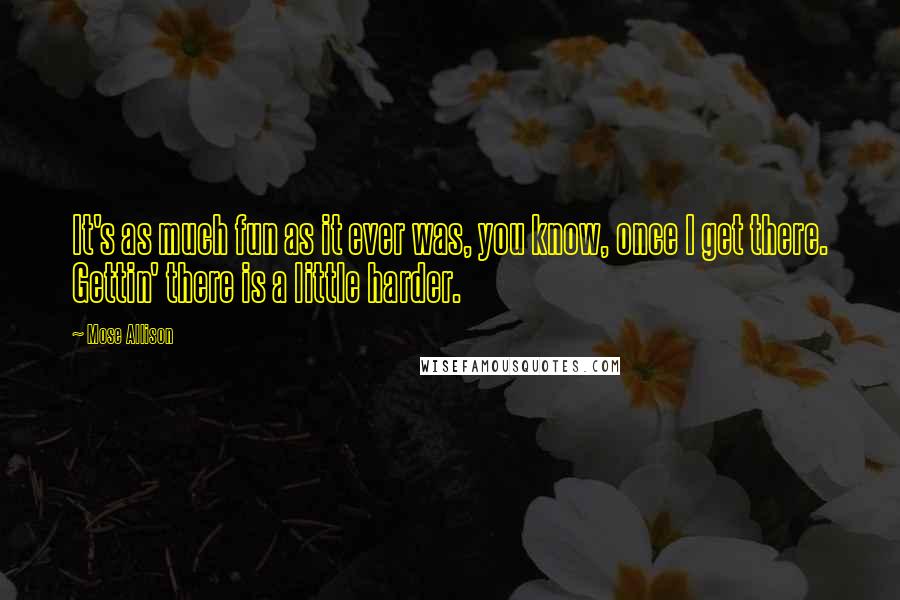 Mose Allison Quotes: It's as much fun as it ever was, you know, once I get there. Gettin' there is a little harder.