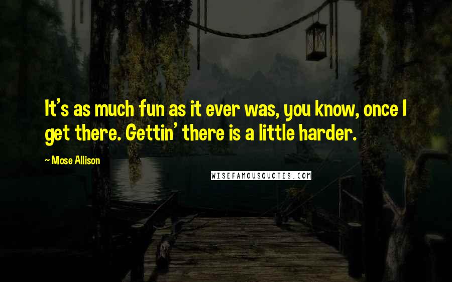 Mose Allison Quotes: It's as much fun as it ever was, you know, once I get there. Gettin' there is a little harder.