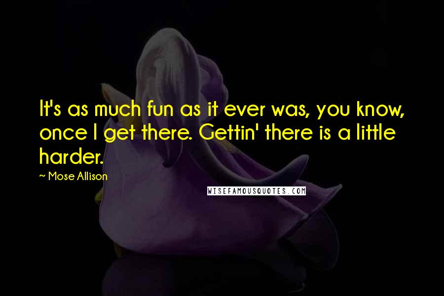 Mose Allison Quotes: It's as much fun as it ever was, you know, once I get there. Gettin' there is a little harder.