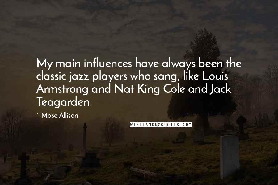 Mose Allison Quotes: My main influences have always been the classic jazz players who sang, like Louis Armstrong and Nat King Cole and Jack Teagarden.