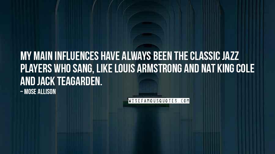 Mose Allison Quotes: My main influences have always been the classic jazz players who sang, like Louis Armstrong and Nat King Cole and Jack Teagarden.